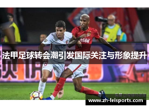 法甲足球转会潮引发国际关注与形象提升